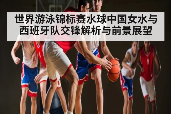 世界游泳锦标赛水球中国女水与西班牙队交锋解析与前景展望